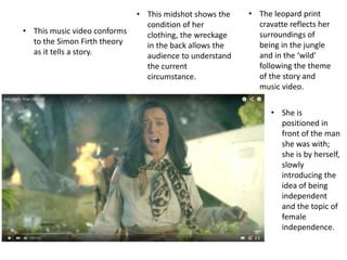 • This music video conforms
to the Simon Firth theory
as it tells a story.
• This midshot shows the
condition of her
clothing, the wreckage
in the back allows the
audience to understand
the current
circumstance.
• The leopard print
cravatte reflects her
surroundings of
being in the jungle
and in the ‘wild’
following the theme
of the story and
music video.
• She is
positioned in
front of the man
she was with;
she is by herself,
slowly
introducing the
idea of being
independent
and the topic of
female
independence.
 