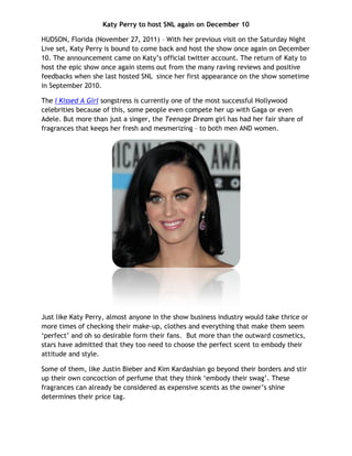 Katy Perry to host SNL again on December 10

HUDSON, Florida (November 27, 2011) – With her previous visit on the Saturday Night
Live set, Katy Perry is bound to come back and host the show once again on December
10. The announcement came on Katy’s official twitter account. The return of Katy to
host the epic show once again stems out from the many raving reviews and positive
feedbacks when she last hosted SNL since her first appearance on the show sometime
in September 2010.

The I Kissed A Girl songstress is currently one of the most successful Hollywood
celebrities because of this, some people even compete her up with Gaga or even
Adele. But more than just a singer, the Teenage Dream girl has had her fair share of
fragrances that keeps her fresh and mesmerizing – to both men AND women.




Just like Katy Perry, almost anyone in the show business industry would take thrice or
more times of checking their make-up, clothes and everything that make them seem
‘perfect’ and oh so desirable form their fans. But more than the outward cosmetics,
stars have admitted that they too need to choose the perfect scent to embody their
attitude and style.

Some of them, like Justin Bieber and Kim Kardashian go beyond their borders and stir
up their own concoction of perfume that they think ‘embody their swag’. These
fragrances can already be considered as expensive scents as the owner’s shine
determines their price tag.
 