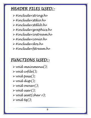 8
HEADER FILES USED:-
#include<string.h>
#include<stdio.h>
#include<stdlib.h>
#include<graphics.h>
#include<iostream.h>
#include<conio.h>
#include<dos.h>
#include<fstream.h>
FUNCTIONS USED:-
void mainmenu();
void crfile();
void pass();
void disp();
void owner();
void user();
void seat(char r);
void tq();
 
