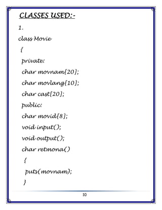 10
CLASSES USED:-
1.
class Movie
{
private:
char movnam[20];
char movlang[10];
char cast[20];
public:
char movid[8];
void input();
void output();
char retmona()
{
puts(movnam);
}
 