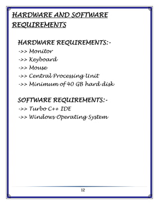 12
HARDWARE AND SOFTWARE
REQUIREMENTS
HARDWARE REQUIREMENTS:-
->> Monitor
->> Keyboard
->> Mouse
->> Central Processing Unit
->> Minimum of 40 GB hard disk
SOFTWARE REQUIREMENTS:-
->> Turbo C++ IDE
->> Windows Operating System
 