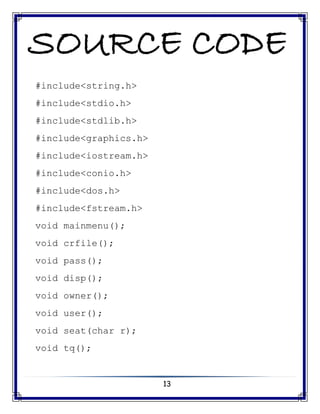13
SOURCE CODE
#include<string.h>
#include<stdio.h>
#include<stdlib.h>
#include<graphics.h>
#include<iostream.h>
#include<conio.h>
#include<dos.h>
#include<fstream.h>
void mainmenu();
void crfile();
void pass();
void disp();
void owner();
void user();
void seat(char r);
void tq();
 