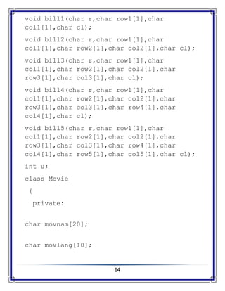 14
void bill1(char r,char row1[1],char
col1[1],char cl);
void bill2(char r,char row1[1],char
col1[1],char row2[1],char col2[1],char cl);
void bill3(char r,char row1[1],char
col1[1],char row2[1],char col2[1],char
row3[1],char col3[1],char cl);
void bill4(char r,char row1[1],char
col1[1],char row2[1],char col2[1],char
row3[1],char col3[1],char row4[1],char
col4[1],char cl);
void bill5(char r,char row1[1],char
col1[1],char row2[1],char col2[1],char
row3[1],char col3[1],char row4[1],char
col4[1],char row5[1],char col5[1],char cl);
int u;
class Movie
{
private:
char movnam[20];
char movlang[10];
 