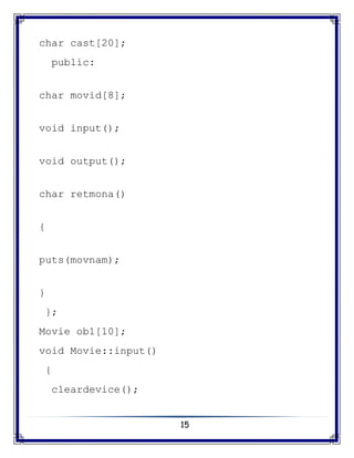 15
char cast[20];
public:
char movid[8];
void input();
void output();
char retmona()
{
puts(movnam);
}
};
Movie ob1[10];
void Movie::input()
{
cleardevice();
 