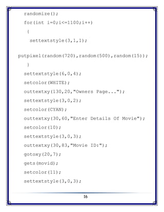 16
randomize();
for(int i=0;i<=1100;i++)
{
settextstyle(3,1,1);
putpixel(random(720),random(500),random(15));
}
settextstyle(6,0,4);
setcolor(WHITE);
outtextxy(130,20,"Owners Page...");
settextstyle(3,0,2);
setcolor(CYAN);
outtextxy(30,60,"Enter Details Of Movie");
setcolor(10);
settextstyle(3,0,3);
outtextxy(30,83,"Movie ID:");
gotoxy(20,7);
gets(movid);
setcolor(11);
settextstyle(3,0,3);
 