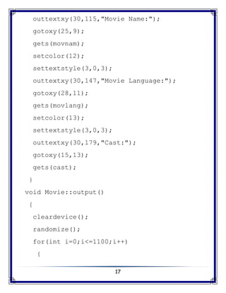 17
outtextxy(30,115,"Movie Name:");
gotoxy(25,9);
gets(movnam);
setcolor(12);
settextstyle(3,0,3);
outtextxy(30,147,"Movie Language:");
gotoxy(28,11);
gets(movlang);
setcolor(13);
settextstyle(3,0,3);
outtextxy(30,179,"Cast:");
gotoxy(15,13);
gets(cast);
}
void Movie::output()
{
cleardevice();
randomize();
for(int i=0;i<=1100;i++)
{
 