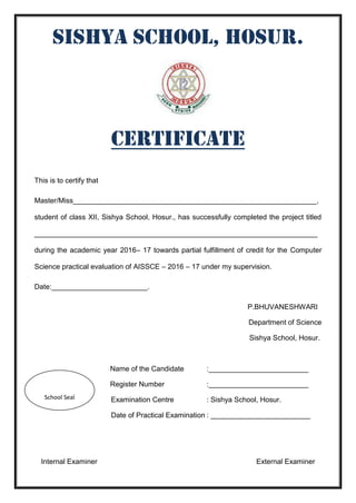 SISHYA SCHOOL, HOSUR.
Certificate
This is to certify that
Master/Miss_____________________________________________________________,
student of class XII, Sishya School, Hosur., has successfully completed the project titled
_______________________________________________________________________
during the academic year 2016– 17 towards partial fulfillment of credit for the Computer
Science practical evaluation of AISSCE – 2016 – 17 under my supervision.
Date:________________________.
P.BHUVANESHWARI
Department of Science
Sishya School, Hosur.
Name of the Candidate :_________________________
Register Number :_________________________
Examination Centre : Sishya School, Hosur.
Date of Practical Examination : _________________________
Internal Examiner External Examiner
School Seal
 