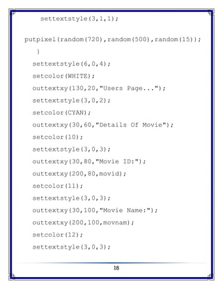 18
settextstyle(3,1,1);
putpixel(random(720),random(500),random(15));
}
settextstyle(6,0,4);
setcolor(WHITE);
outtextxy(130,20,"Users Page...");
settextstyle(3,0,2);
setcolor(CYAN);
outtextxy(30,60,"Details Of Movie");
setcolor(10);
settextstyle(3,0,3);
outtextxy(30,80,"Movie ID:");
outtextxy(200,80,movid);
setcolor(11);
settextstyle(3,0,3);
outtextxy(30,100,"Movie Name:");
outtextxy(200,100,movnam);
setcolor(12);
settextstyle(3,0,3);
 