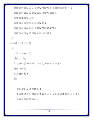 19
outtextxy(30,120,"Movie Language:");
outtextxy(250,120,movlang);
setcolor(13);
settextstyle(3,0,3);
outtextxy(30,140,"Cast:");
outtextxy(150,140,cast);
}
void crfile()
{
ofstream f;
char ch;
f.open("MOVIE.txt",ios::out);
int u=0;
sleep(3);
do
{
ob1[u].input();
f.write((char*)&ob1[u],sizeof(ob1[u]));
cleardevice();
 