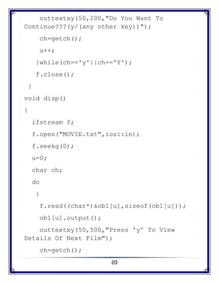 20
outtextxy(50,200,"Do You Want To
Continue???(y/(any other key))");
ch=getch();
u++;
}while(ch=='y'||ch=='Y');
f.close();
}
void disp()
{
ifstream f;
f.open("MOVIE.txt",ios::in);
f.seekg(0);
u=0;
char ch;
do
{
f.read((char*)&ob1[u],sizeof(ob1[u]));
ob1[u].output();
outtextxy(50,500,"Press 'y' To View
Details Of Next Film");
ch=getch();
 