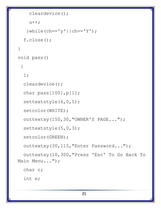 21
cleardevice();
u++;
}while(ch=='y'||ch=='Y');
f.close();
}
void pass()
{
l:
cleardevice();
char pass[100],p[1];
settextstyle(6,0,5);
setcolor(WHITE);
outtextxy(150,30,"OWNER'S PAGE...");
settextstyle(5,0,3);
setcolor(GREEN);
outtextxy(30,115,"Enter Password...");
outtextxy(10,300,"Press 'Esc' To Go Back To
Main Menu...");
char c;
int e;
 