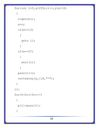 22
for(int t=0,y=250;;t++,y=y+10)
{
c=getch();
e=c;
if(e==13)
{
goto ll;
}
if(e==27)
{
exit(1);
}
pass[t]=c;
outtextxy(y,118,"*");
}
ll:
for(t=0;t<9;t++)
{
p[t]=pass[t];
}
 