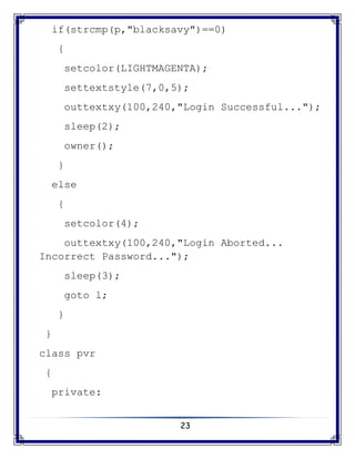 23
if(strcmp(p,"blacksavy")==0)
{
setcolor(LIGHTMAGENTA);
settextstyle(7,0,5);
outtextxy(100,240,"Login Successful...");
sleep(2);
owner();
}
else
{
setcolor(4);
outtextxy(100,240,"Login Aborted...
Incorrect Password...");
sleep(3);
goto l;
}
}
class pvr
{
private:
 