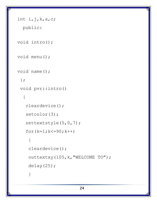 24
int i,j,k,a,c;
public:
void intro();
void menu();
void name();
};
void pvr::intro()
{
cleardevice();
setcolor(3);
settextstyle(5,0,7);
for(k=1;k<=90;k++)
{
cleardevice();
outtextxy(105,k,"WELCOME TO");
delay(25);
}
 