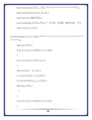 25
outtextxy(124,150,"*****************");
settextstyle(5,0,4);
setcolor(WHITE);
outtextxy(120,250," FIVE STAR MOVIES ");
setcolor(10);
outtextxy(117,300,"**************************
****");
delay(50);
for(i=6;i<=500;i=i+30)
{
for(j=0;j<=10;j++)
{
setcolor (i+j);
circle(35,i,j+20);
circle(605,i,j+20);
delay(35);
}
}
for(i=5;i<=630;i=i+10)
{
 