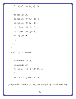 26
for(j=0;j<=5;j=j+1)
{
setcolor(j);
circle(i,460,j+15);
circle(i,460,j+1);
circle(i,20,j+15);
circle(i,20,j+1);
delay(10);
}
}
}
void pvr::name()
{
cleardevice();
randomize();
for(int i=0;i<=1100;i++)
{
settextstyle(3,1,1);
putpixel(random(720),random(500),random(15));
 