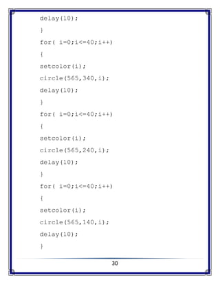 30
delay(10);
}
for( i=0;i<=40;i++)
{
setcolor(i);
circle(565,340,i);
delay(10);
}
for( i=0;i<=40;i++)
{
setcolor(i);
circle(565,240,i);
delay(10);
}
for( i=0;i<=40;i++)
{
setcolor(i);
circle(565,140,i);
delay(10);
}
 