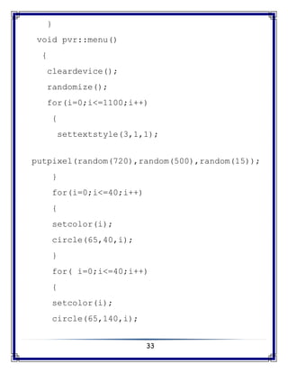 33
}
void pvr::menu()
{
cleardevice();
randomize();
for(i=0;i<=1100;i++)
{
settextstyle(3,1,1);
putpixel(random(720),random(500),random(15));
}
for(i=0;i<=40;i++)
{
setcolor(i);
circle(65,40,i);
}
for( i=0;i<=40;i++)
{
setcolor(i);
circle(65,140,i);
 