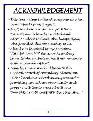 2
ACKNOWLEDGEMENT
This is our time to thank everyone who has
been a part of this project.
First, we show our sincere gratitude
towards our beloved Principal and
correspondent Dr.VasanthiThiagarajan,
who provided this opportunity to us.
Also, I am thankful to my partners,
Vishal.A and M.P.Yeshwanth, and my
parents who had given me their valuable
guidance and support.
Finally, we are much obliged to the
Central Board of Secondary Education
(CBSE) and our school management for
providing us such an opportunity and
proper facilities to proceed with our
thoughts and to complete it successfully...!
 
