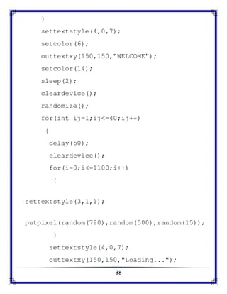 38
}
settextstyle(4,0,7);
setcolor(6);
outtextxy(150,150,"WELCOME");
setcolor(14);
sleep(2);
cleardevice();
randomize();
for(int ij=1;ij<=40;ij++)
{
delay(50);
cleardevice();
for(i=0;i<=1100;i++)
{
settextstyle(3,1,1);
putpixel(random(720),random(500),random(15));
}
settextstyle(4,0,7);
outtextxy(150,150,"Loading...");
 