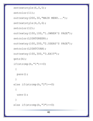 40
settextstyle(6,0,5);
setcolor(11);
outtextxy(200,30,"MAIN MENU...");
settextstyle(4,0,6);
setcolor(12);
outtextxy(100,100,"1.OWNER'S PAGE");
setcolor(LIGHTGREEN);
outtextxy(100,200,"2.USERS'S PAGE");
setcolor(LIGHTCYAN);
outtextxy(100,300,"3.EXIT");
gets(h);
if(strcmp(h,"1")==0)
{
pass();
}
else if(strcmp(h,"2")==0)
{
user();
}
else if(strcmp(h,"3")==0)
 