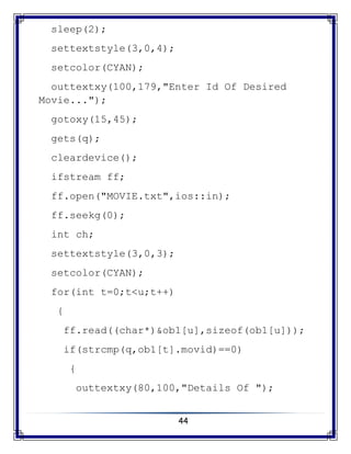 44
sleep(2);
settextstyle(3,0,4);
setcolor(CYAN);
outtextxy(100,179,"Enter Id Of Desired
Movie...");
gotoxy(15,45);
gets(q);
cleardevice();
ifstream ff;
ff.open("MOVIE.txt",ios::in);
ff.seekg(0);
int ch;
settextstyle(3,0,3);
setcolor(CYAN);
for(int t=0;t<u;t++)
{
ff.read((char*)&ob1[u],sizeof(ob1[u]));
if(strcmp(q,ob1[t].movid)==0)
{
outtextxy(80,100,"Details Of ");
 