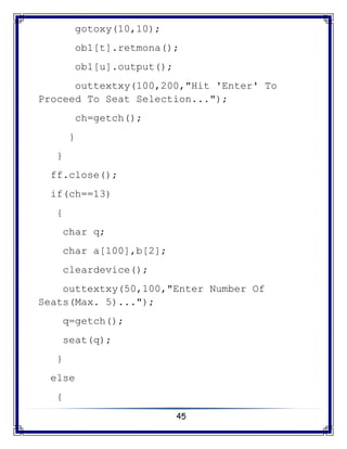 45
gotoxy(10,10);
ob1[t].retmona();
ob1[u].output();
outtextxy(100,200,"Hit 'Enter' To
Proceed To Seat Selection...");
ch=getch();
}
}
ff.close();
if(ch==13)
{
char q;
char a[100],b[2];
cleardevice();
outtextxy(50,100,"Enter Number Of
Seats(Max. 5)...");
q=getch();
seat(q);
}
else
{
 