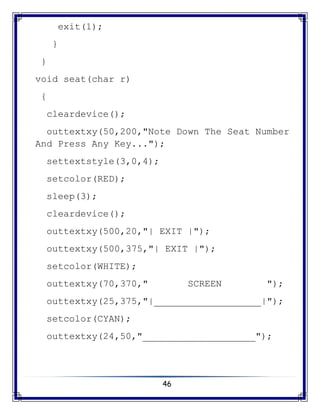 46
exit(1);
}
}
void seat(char r)
{
cleardevice();
outtextxy(50,200,"Note Down The Seat Number
And Press Any Key...");
settextstyle(3,0,4);
setcolor(RED);
sleep(3);
cleardevice();
outtextxy(500,20,"| EXIT |");
outtextxy(500,375,"| EXIT |");
setcolor(WHITE);
outtextxy(70,370," SCREEN ");
outtextxy(25,375,"|___________________|");
setcolor(CYAN);
outtextxy(24,50,"____________________");
 