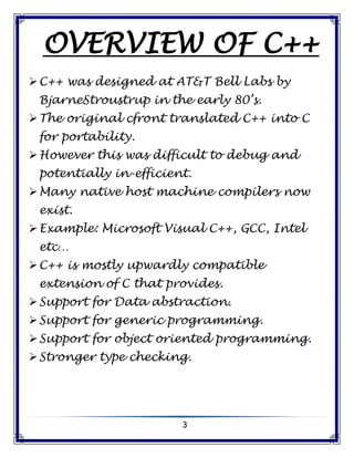 3
OVERVIEW OF C++
C++ was designed at AT&T Bell Labs by
BjarneStroustrup in the early 80’s.
The original cfront translated C++ into C
for portability.
However this was difficult to debug and
potentially in-efficient.
Many native host machine compilers now
exist.
Example: Microsoft Visual C++, GCC, Intel
etc…
C++ is mostly upwardly compatible
extension of C that provides.
Support for Data abstraction.
Support for generic programming.
Support for object oriented programming.
Stronger type checking.
 