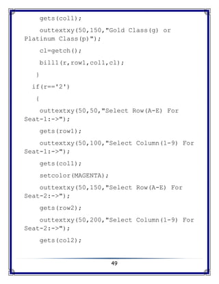 49
gets(col1);
outtextxy(50,150,"Gold Class(g) or
Platinum Class(p)");
cl=getch();
bill1(r,row1,col1,cl);
}
if(r=='2')
{
outtextxy(50,50,"Select Row(A-E) For
Seat-1:->");
gets(row1);
outtextxy(50,100,"Select Column(1-9) For
Seat-1:->");
gets(col1);
setcolor(MAGENTA);
outtextxy(50,150,"Select Row(A-E) For
Seat-2:->");
gets(row2);
outtextxy(50,200,"Select Column(1-9) For
Seat-2:->");
gets(col2);
 