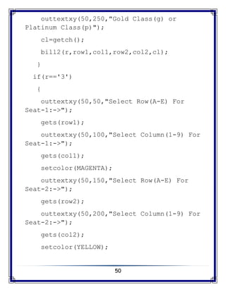 50
outtextxy(50,250,"Gold Class(g) or
Platinum Class(p)");
cl=getch();
bill2(r,row1,col1,row2,col2,cl);
}
if(r=='3')
{
outtextxy(50,50,"Select Row(A-E) For
Seat-1:->");
gets(row1);
outtextxy(50,100,"Select Column(1-9) For
Seat-1:->");
gets(col1);
setcolor(MAGENTA);
outtextxy(50,150,"Select Row(A-E) For
Seat-2:->");
gets(row2);
outtextxy(50,200,"Select Column(1-9) For
Seat-2:->");
gets(col2);
setcolor(YELLOW);
 