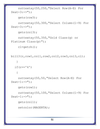 51
outtextxy(50,250,"Select Row(A-E) For
Seat-3:->");
gets(row3);
outtextxy(50,300,"Select Column(1-9) For
Seat-3:->");
gets(col3);
outtextxy(50,350,"Gold Class(g) or
Platinum Class(p)");
cl=getch();
bill3(r,row1,col1,row2,col2,row3,col3,cl);
}
if(r=='4')
{
outtextxy(50,50,"Select Row(A-E) For
Seat-1:->");
gets(row1);
outtextxy(50,100,"Select Column(1-9) For
Seat-1:->");
gets(col1);
setcolor(MAGENTA);
 