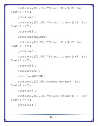 52
outtextxy(50,150,"Select Row(A-E) For
Seat-2:->");
gets(row2);
outtextxy(50,200,"Select Column(1-9) For
Seat-2:->");
gets(col2);
setcolor(YELLOW);
outtextxy(50,250,"Select Row(A-E) For
Seat-3:->");
gets(row3);
outtextxy(50,300,"Select Column(1-9) For
Seat-3:->");
gets(col3);
cleardevice();
setcolor(GREEN);
outtextxy(50,50,"Select Row(A-E) For
Seat-4:->");
gets(row4);
outtextxy(50,100,"Select Column(1-9) For
Seat-4:->");
gets(col4);
 