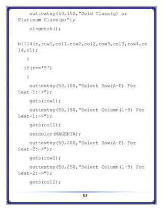 53
outtextxy(50,150,"Gold Class(g) or
Platinum Class(p)");
cl=getch();
bill4(r,row1,col1,row2,col2,row3,col3,row4,co
l4,cl);
}
if(r=='5')
{
outtextxy(50,100,"Select Row(A-E) For
Seat-1:->");
gets(row1);
outtextxy(50,150,"Select Column(1-9) For
Seat-1:->");
gets(col1);
setcolor(MAGENTA);
outtextxy(50,200,"Select Row(A-E) For
Seat-2:->");
gets(row2);
outtextxy(50,250,"Select Column(1-9) For
Seat-2:->");
gets(col2);
 