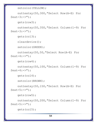 54
setcolor(YELLOW);
outtextxy(50,300,"Select Row(A-E) For
Seat-3:->");
gets(row3);
outtextxy(50,350,"Select Column(1-9) For
Seat-3:->");
gets(col3);
cleardevice();
setcolor(GREEN);
outtextxy(50,50,"Select Row(A-E) For
Seat-4:->");
gets(row4);
outtextxy(50,100,"Select Column(1-9) For
Seat-4:->");
gets(col4);
setcolor(BROWN);
outtextxy(50,150,"Select Row(A-E) For
Seat-5:->");
gets(row5);
outtextxy(50,200,"Select Column(1-9) For
Seat-5:->");
gets(col5);
 