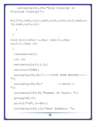 55
outtextxy(50,250,"Gold Class(g) or
Platinum Class(p)");
bill5(r,row1,col1,row2,col2,row3,col3,row4,co
l4,row5,col5,cl);
}
}
void bill1(char r,char row1[1],char
col1[1],char cl)
{
cleardevice();
int rs;
settextstyle(3,0,3);
setcolor(CYAN);
outtextxy(50,20,"-----FIVE STAR MOVIES-----
");
outtextxy(50,50," ---BILL---
");
outtextxy(100,85,"Number Of Seats: ");
gotoxy(40,7);
printf("%d",(r-48));
outtextxy(105,110,"Seat Numbers: ");
 