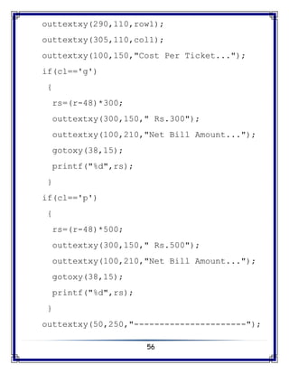 56
outtextxy(290,110,row1);
outtextxy(305,110,col1);
outtextxy(100,150,"Cost Per Ticket...");
if(cl=='g')
{
rs=(r-48)*300;
outtextxy(300,150," Rs.300");
outtextxy(100,210,"Net Bill Amount...");
gotoxy(38,15);
printf("%d",rs);
}
if(cl=='p')
{
rs=(r-48)*500;
outtextxy(300,150," Rs.500");
outtextxy(100,210,"Net Bill Amount...");
gotoxy(38,15);
printf("%d",rs);
}
outtextxy(50,250,"----------------------");
 