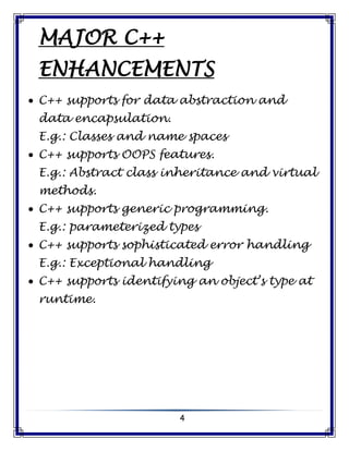 4
MAJOR C++
ENHANCEMENTS
 C++ supports for data abstraction and
data encapsulation.
E.g.: Classes and name spaces
 C++ supports OOPS features.
E.g.: Abstract class inheritance and virtual
methods.
 C++ supports generic programming.
E.g.: parameterized types
 C++ supports sophisticated error handling
E.g.: Exceptional handling
 C++ supports identifying an object’s type at
runtime.
 