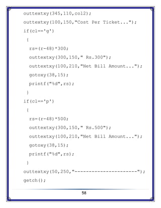 58
outtextxy(345,110,col2);
outtextxy(100,150,"Cost Per Ticket...");
if(cl=='g')
{
rs=(r-48)*300;
outtextxy(300,150," Rs.300");
outtextxy(100,210,"Net Bill Amount...");
gotoxy(38,15);
printf("%d",rs);
}
if(cl=='p')
{
rs=(r-48)*500;
outtextxy(300,150," Rs.500");
outtextxy(100,210,"Net Bill Amount...");
gotoxy(38,15);
printf("%d",rs);
}
outtextxy(50,250,"----------------------");
getch();
 