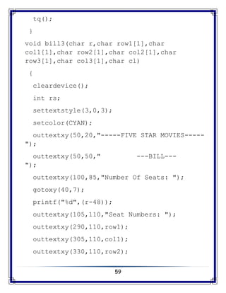 59
tq();
}
void bill3(char r,char row1[1],char
col1[1],char row2[1],char col2[1],char
row3[1],char col3[1],char cl)
{
cleardevice();
int rs;
settextstyle(3,0,3);
setcolor(CYAN);
outtextxy(50,20,"-----FIVE STAR MOVIES-----
");
outtextxy(50,50," ---BILL---
");
outtextxy(100,85,"Number Of Seats: ");
gotoxy(40,7);
printf("%d",(r-48));
outtextxy(105,110,"Seat Numbers: ");
outtextxy(290,110,row1);
outtextxy(305,110,col1);
outtextxy(330,110,row2);
 