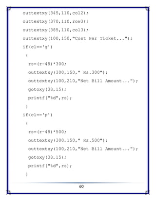 60
outtextxy(345,110,col2);
outtextxy(370,110,row3);
outtextxy(385,110,col3);
outtextxy(100,150,"Cost Per Ticket...");
if(cl=='g')
{
rs=(r-48)*300;
outtextxy(300,150," Rs.300");
outtextxy(100,210,"Net Bill Amount...");
gotoxy(38,15);
printf("%d",rs);
}
if(cl=='p')
{
rs=(r-48)*500;
outtextxy(300,150," Rs.500");
outtextxy(100,210,"Net Bill Amount...");
gotoxy(38,15);
printf("%d",rs);
}
 