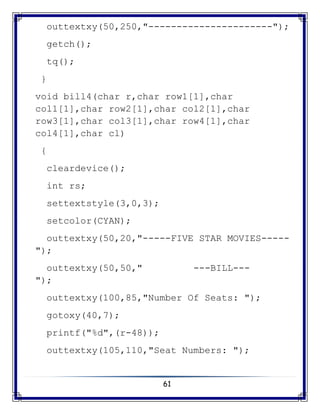 61
outtextxy(50,250,"----------------------");
getch();
tq();
}
void bill4(char r,char row1[1],char
col1[1],char row2[1],char col2[1],char
row3[1],char col3[1],char row4[1],char
col4[1],char cl)
{
cleardevice();
int rs;
settextstyle(3,0,3);
setcolor(CYAN);
outtextxy(50,20,"-----FIVE STAR MOVIES-----
");
outtextxy(50,50," ---BILL---
");
outtextxy(100,85,"Number Of Seats: ");
gotoxy(40,7);
printf("%d",(r-48));
outtextxy(105,110,"Seat Numbers: ");
 