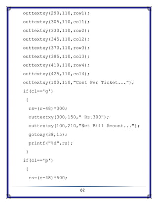 62
outtextxy(290,110,row1);
outtextxy(305,110,col1);
outtextxy(330,110,row2);
outtextxy(345,110,col2);
outtextxy(370,110,row3);
outtextxy(385,110,col3);
outtextxy(410,110,row4);
outtextxy(425,110,col4);
outtextxy(100,150,"Cost Per Ticket...");
if(cl=='g')
{
rs=(r-48)*300;
outtextxy(300,150," Rs.300");
outtextxy(100,210,"Net Bill Amount...");
gotoxy(38,15);
printf("%d",rs);
}
if(cl=='p')
{
rs=(r-48)*500;
 