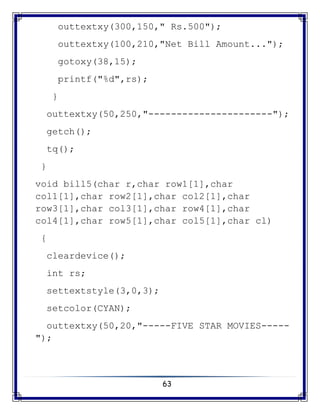 63
outtextxy(300,150," Rs.500");
outtextxy(100,210,"Net Bill Amount...");
gotoxy(38,15);
printf("%d",rs);
}
outtextxy(50,250,"----------------------");
getch();
tq();
}
void bill5(char r,char row1[1],char
col1[1],char row2[1],char col2[1],char
row3[1],char col3[1],char row4[1],char
col4[1],char row5[1],char col5[1],char cl)
{
cleardevice();
int rs;
settextstyle(3,0,3);
setcolor(CYAN);
outtextxy(50,20,"-----FIVE STAR MOVIES-----
");
 