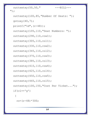 64
outtextxy(50,50," ---BILL---
");
outtextxy(100,85,"Number Of Seats: ");
gotoxy(40,7);
printf("%d",(r-48));
outtextxy(105,110,"Seat Numbers: ");
outtextxy(290,110,row1);
outtextxy(305,110,col1);
outtextxy(330,110,row2);
outtextxy(345,110,col2);
outtextxy(370,110,row3);
outtextxy(385,110,col3);
outtextxy(410,110,row4);
outtextxy(425,110,col4);
outtextxy(450,110,row5);
outtextxy(465,110,col5);
outtextxy(100,150,"Cost Per Ticket...");
if(cl=='g')
{
rs=(r-48)*300;
 