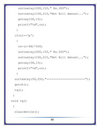 65
outtextxy(300,150," Rs.300");
outtextxy(100,210,"Net Bill Amount...");
gotoxy(38,15);
printf("%d",rs);
}
if(cl=='p')
{
rs=(r-48)*500;
outtextxy(300,150," Rs.500");
outtextxy(100,210,"Net Bill Amount...");
gotoxy(38,15);
printf("%d",rs);
}
outtextxy(50,250,"----------------------");
getch();
tq();
}
void tq()
{
cleardevice();
 