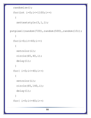 66
randomize();
for(int i=0;i<=1100;i++)
{
settextstyle(3,1,1);
putpixel(random(720),random(500),random(15));
}
for(i=0;i<=40;i++)
{
setcolor(i);
circle(65,40,i);
delay(1);
}
for( i=0;i<=40;i++)
{
setcolor(i);
circle(65,140,i);
delay(1);
}
for( i=0;i<=40;i++)
 