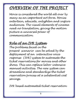 5
OVERVIEW OF THE PROJECT
Movie is considered the world all over by
many as an important art form. Movies
entertain, educate, enlighten and inspire
audiences. The visual elements of cinema
need no translation, giving the motion
picture a universal power of
communication.
Role of an IVR System
The problems faced in the
present scenario can be solved by the
deployment of an interactive voice
response (IVR) system to automate the
ticket reservations for movies and other
shows. This can replace labor-intensive
manual activities. The new system can
streamline and standardize the ticket
reservation process at a substantial cost
savings.
IVR based automated ticket reservation
 