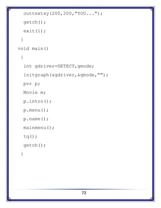 72
outtextxy(200,200,"YOU...");
getch();
exit(1);
}
void main()
{
int gdriver=DETECT,gmode;
initgraph(&gdriver,&gmode,"");
pvr p;
Movie m;
p.intro();
p.menu();
p.name();
mainmenu();
tq();
getch();
}
 