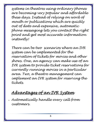 6
systems in theatres using ordinary phones
are becoming very popular and affordable
these days. Instead of relying on word of
mouth or publications which are quickly
out of date and expensive, automatic
phone messaging lets you contact the right
point and get most accurate information
instantly!
There can be two scenarios where an IVR
system can be implemented for the
reservation of tickets for movies and other
shows. One, an agency can make use of an
IVR system to provide ticket reservations for
currently running movies in a particular
area. Two, a theatre management can
implement an IVR system for reserving the
tickets.
Advantages of an IVR System
 Automatically handle every call from
customers.
 